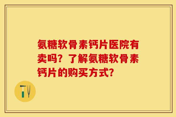氨糖软骨素钙片医院有卖吗？了解氨糖软骨素钙片的购买方式？