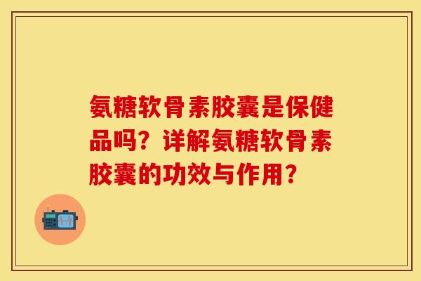 氨糖软骨素胶囊是保健品吗？详解氨糖软骨素胶囊的功效与作用？