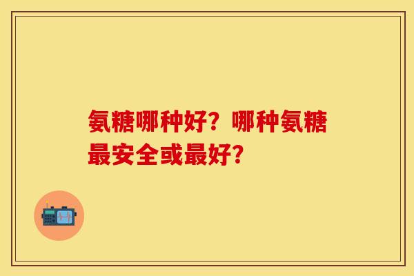 氨糖哪种好？哪种氨糖最安全或最好？
