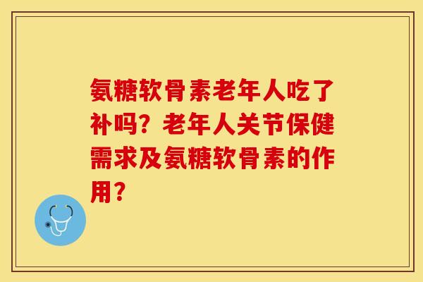 氨糖软骨素老年人吃了补吗？老年人关节保健需求及氨糖软骨素的作用？