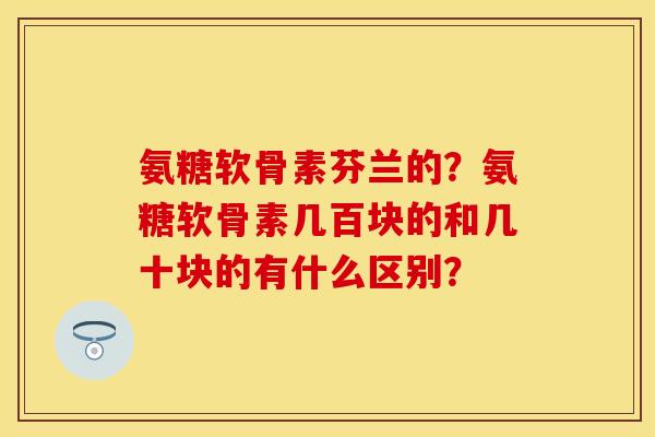 氨糖软骨素芬兰的?氨糖软骨素几百块的和几十块的有什么区别? 氨糖软骨素芬兰的?氨糖软骨素几百块的和几十块的有什么区别?