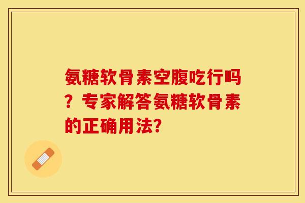 氨糖软骨素空腹吃行吗？专家解答氨糖软骨素的正确用法？