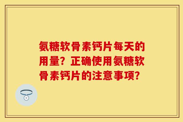 氨糖软骨素钙片每天的用量？正确使用氨糖软骨素钙片的注意事项？