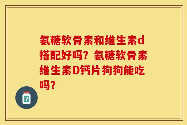 氨糖软骨素和维生素d搭配好吗？氨糖软骨素维生素D钙片狗狗能吃吗？