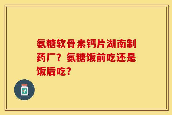 氨糖软骨素钙片湖南制药厂?氨糖饭前吃还是饭后吃? 氨糖软骨素钙片湖南制药厂?氨糖饭前吃还是饭后吃?