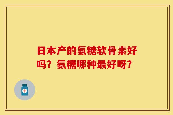 日本产的氨糖软骨素好吗?氨糖哪种好呀? 日本产的氨糖软骨素好吗?氨糖哪种好呀?