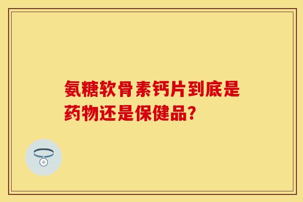 氨糖软骨素钙片到底是还是保健品? 氨糖软骨素钙片到底是还是保健品?