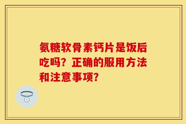 氨糖软骨素钙片是饭后吃吗？正确的服用方法和注意事项？