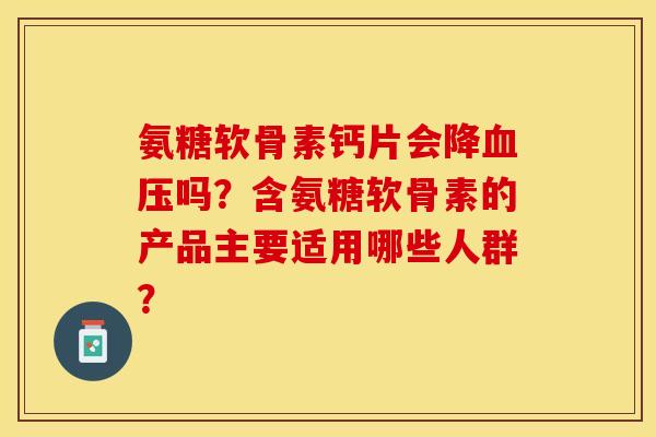 氨糖软骨素钙片会降吗？含氨糖软骨素的产品主要适用哪些人群？