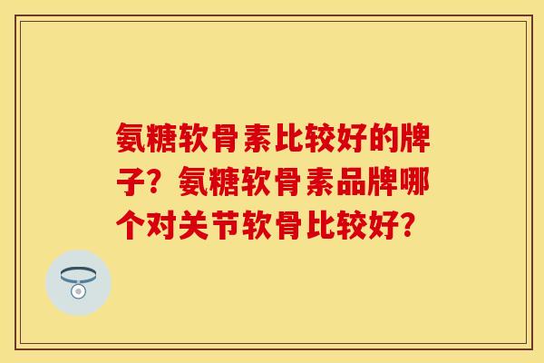 氨糖软骨素比较好的牌子?氨糖软骨素品牌哪个对关节软骨比较好? 氨糖软骨素比较好的牌子?氨糖软骨素品牌哪个对关节软骨比较好?