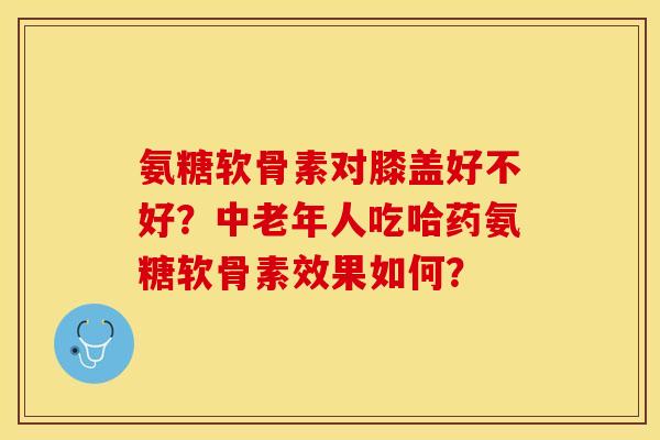 氨糖软骨素对膝盖好不好？中老年人吃哈药氨糖软骨素效果如何？