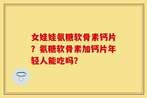女娃娃氨糖软骨素钙片？氨糖软骨素加钙片年轻人能吃吗？