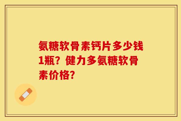 氨糖软骨素钙片多少钱1瓶？健力多氨糖软骨素价格？