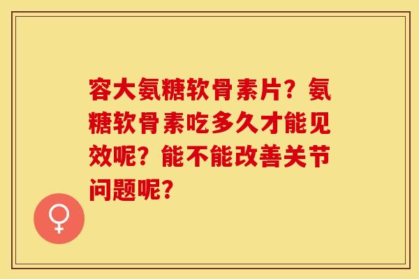 容大氨糖软骨素片？氨糖软骨素吃多久才能见效呢？能不能改善关节问题呢？