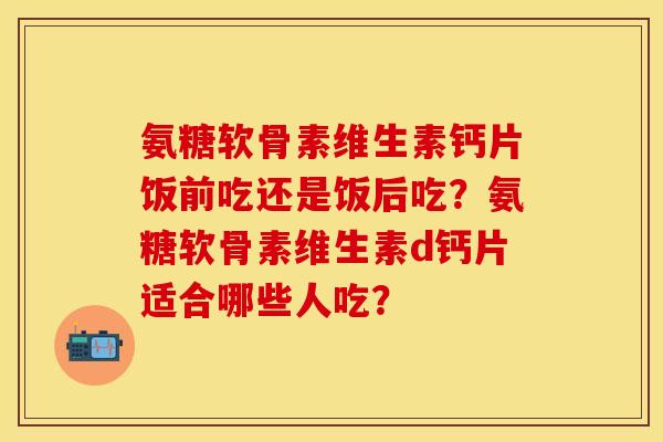 氨糖软骨素维生素钙片饭前吃还是饭后吃？氨糖软骨素维生素d钙片适合哪些人吃？