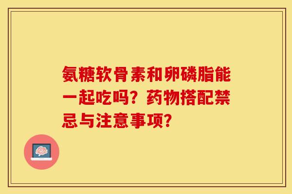 氨糖软骨素和卵磷脂能一起吃吗？药物搭配禁忌与注意事项？