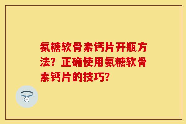氨糖软骨素钙片开瓶方法？正确使用氨糖软骨素钙片的技巧？