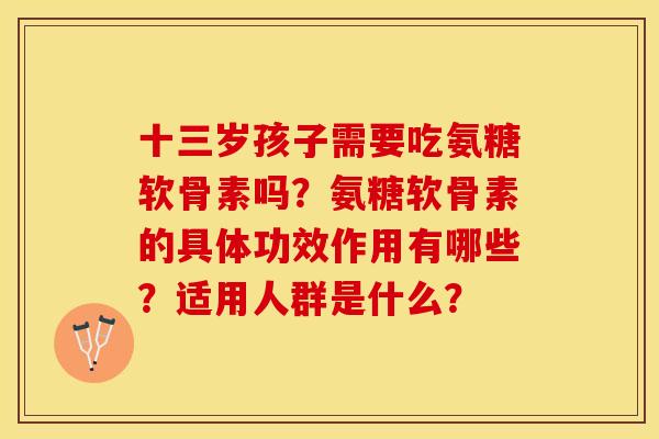 十三岁孩子需要吃氨糖软骨素吗？氨糖软骨素的具体功效作用有哪些？适用人群是什么？