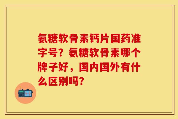 氨糖软骨素钙片国药准字号？氨糖软骨素哪个牌子好，国内国外有什么区别吗？
