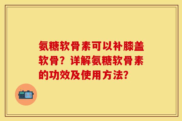 氨糖软骨素可以补膝盖软骨？详解氨糖软骨素的功效及使用方法？