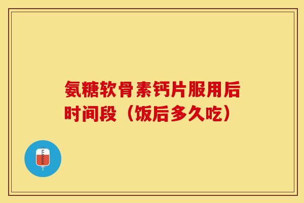 氨糖软骨素钙片服用后时间段（饭后多久吃）