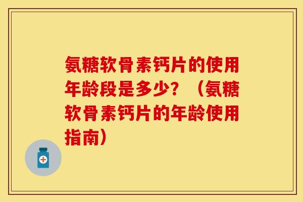 氨糖软骨素钙片的使用年龄段是多少？（氨糖软骨素钙片的年龄使用指南）
