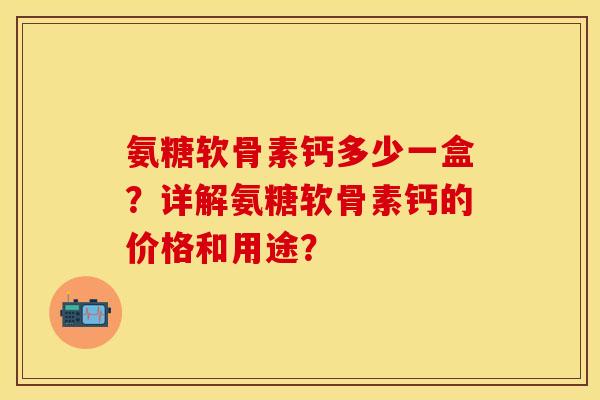 氨糖软骨素钙多少一盒？详解氨糖软骨素钙的价格和用途？