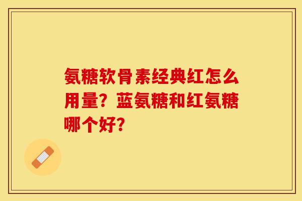 氨糖软骨素经典红怎么用量?蓝氨糖和红氨糖哪个好? 氨糖软骨素经典红怎么用量?蓝氨糖和红氨糖哪个好?
