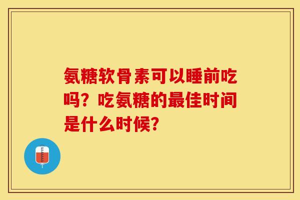 氨糖软骨素可以睡前吃吗？吃氨糖的佳时间是什么时候？