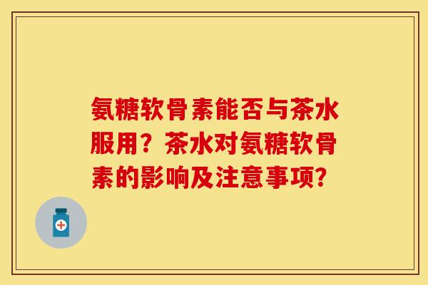 氨糖软骨素能否与茶水服用？茶水对氨糖软骨素的影响及注意事项？