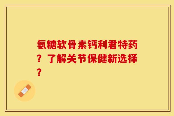氨糖软骨素钙利君特药?了解关节保健新选择? 氨糖软骨素钙利君特药?了解关节保健新选择?
