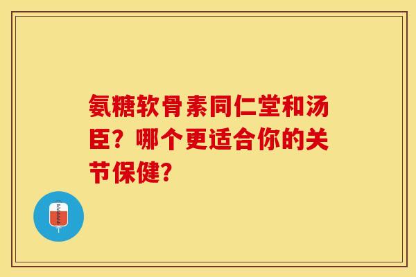 氨糖软骨素同仁堂和汤臣？哪个更适合你的关节保健？