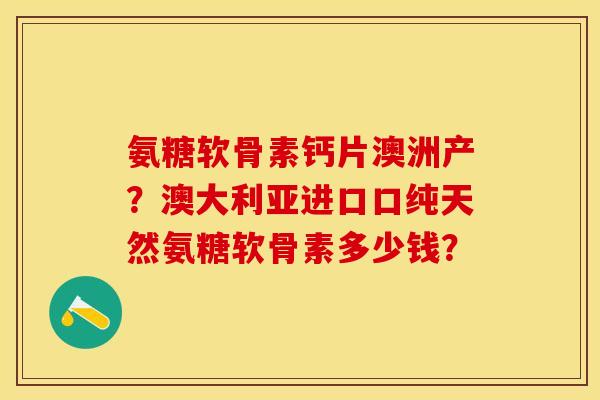 氨糖软骨素钙片澳洲产？澳大利亚进口口纯天然氨糖软骨素多少钱？