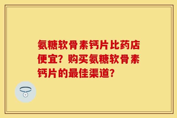 氨糖软骨素钙片比药店便宜?购买氨糖软骨素钙片的佳渠道? 氨糖软骨素钙片比药店便宜?购买氨糖软骨素钙片的佳渠道?