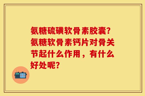 氨糖硫磺软骨素胶囊？氨糖软骨素钙片对骨关节起什么作用，有什么好处呢？