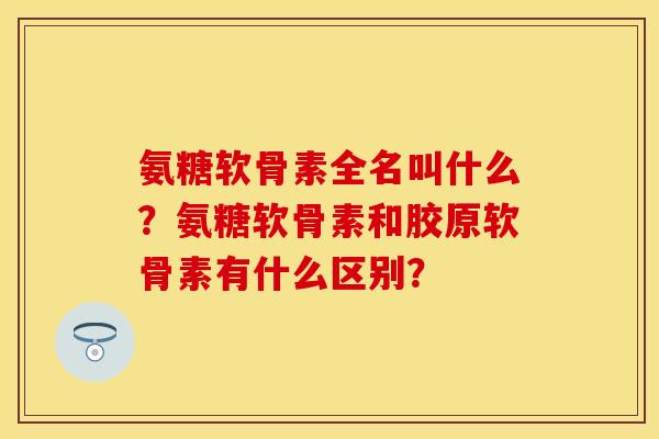 氨糖软骨素全名叫什么？氨糖软骨素和胶原软骨素有什么区别？