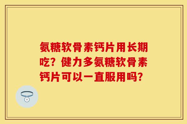 氨糖软骨素钙片用长期吃?健力多氨糖软骨素钙片可以一直服用吗? 氨糖软骨素钙片用长期吃?健力多氨糖软骨素钙片可以一直服用吗?