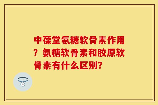 中葆堂氨糖软骨素作用？氨糖软骨素和胶原软骨素有什么区别？