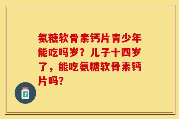 氨糖软骨素钙片青少年能吃吗岁？儿子十四岁了，能吃氨糖软骨素钙片吗？