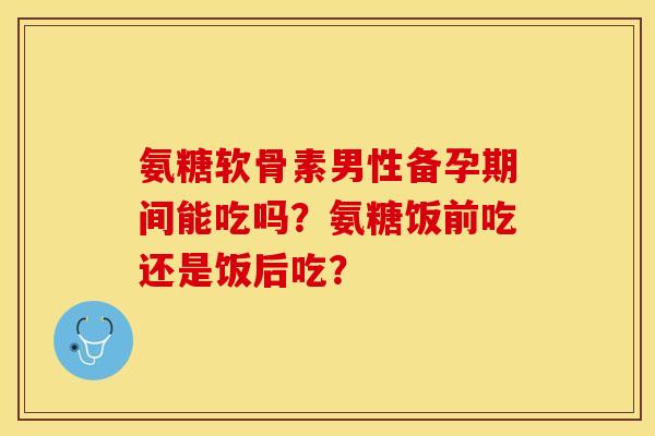 氨糖软骨素男性备孕期间能吃吗？氨糖饭前吃还是饭后吃？