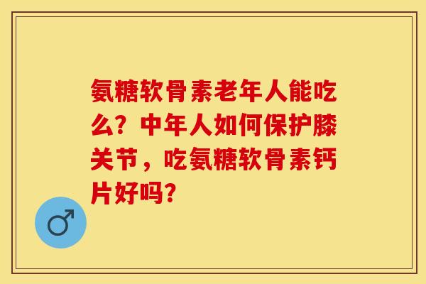 氨糖软骨素老年人能吃么？中年人如何保护膝关节，吃氨糖软骨素钙片好吗？