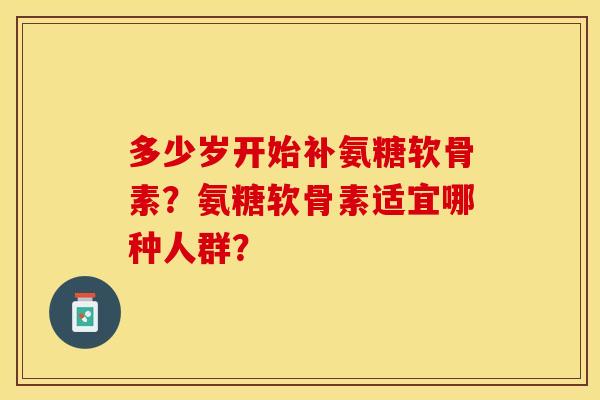 多少岁开始补氨糖软骨素?氨糖软骨素适宜哪种人群? 多少岁开始补氨糖软骨素?氨糖软骨素适宜哪种人群?