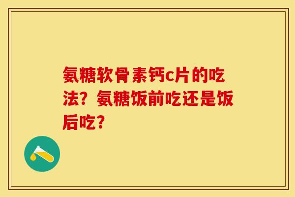 氨糖软骨素钙c片的吃法?氨糖饭前吃还是饭后吃? 氨糖软骨素钙c片的吃法?氨糖饭前吃还是饭后吃?