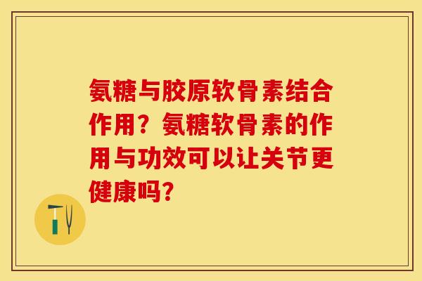 氨糖与胶原软骨素结合作用？氨糖软骨素的作用与功效可以让关节更健康吗？