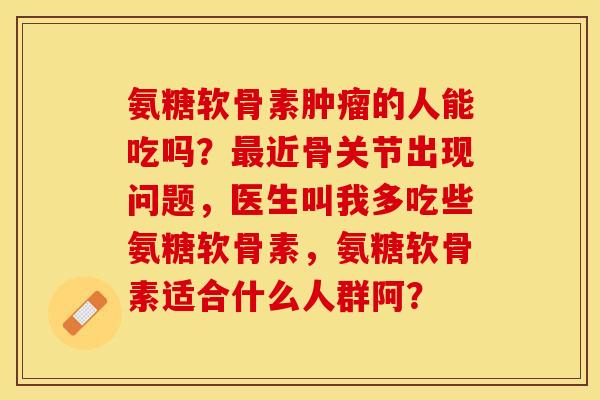 氨糖软骨素的人能吃吗?近骨关节出现问题,医生叫我多吃些氨糖软骨素,氨糖软骨素适合什么人群阿? 氨糖软骨素的人能吃吗?近骨关节出现问题,医生叫我多吃些氨糖软骨素,氨糖软骨素适合什么人群阿?