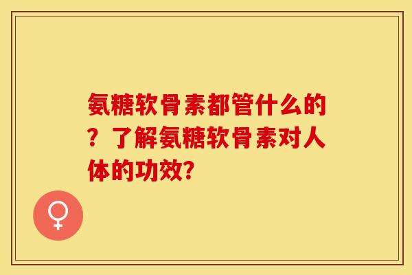氨糖软骨素都管什么的？了解氨糖软骨素对人体的功效？