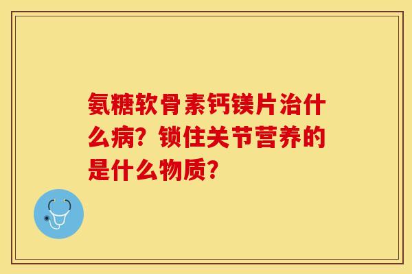 氨糖软骨素钙镁片治什么病？锁住关节营养的是什么物质？