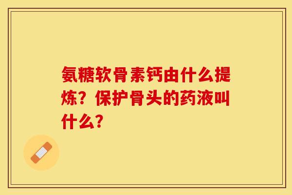 氨糖软骨素钙由什么提炼?保护骨头的药液叫什么? 氨糖软骨素钙由什么提炼?保护骨头的药液叫什么?