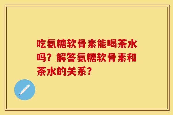吃氨糖软骨素能喝茶水吗？解答氨糖软骨素和茶水的关系？