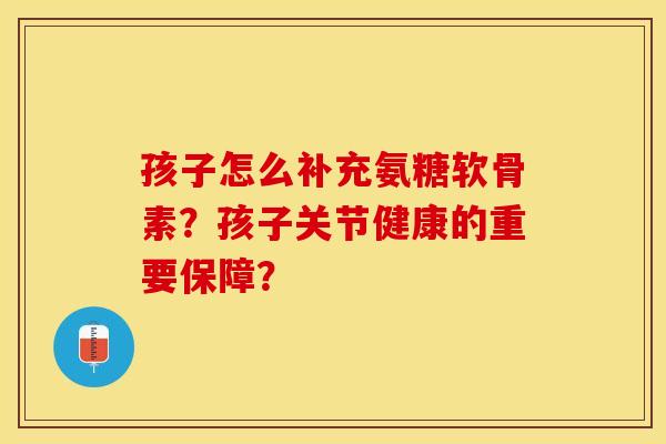 孩子怎么补充氨糖软骨素？孩子关节健康的重要保障？